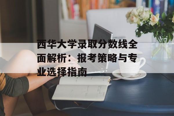 西华大学录取分数线全面解析：报考策略与专业选择指南-第1张图片-