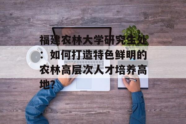 福建农林大学研究生处：如何打造特色鲜明的农林高层次人才培养高地？-第1张图片-