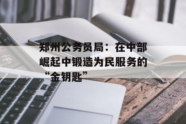 郑州公务员局：在中部崛起中锻造为民服务的“金钥匙”-第1张图片-