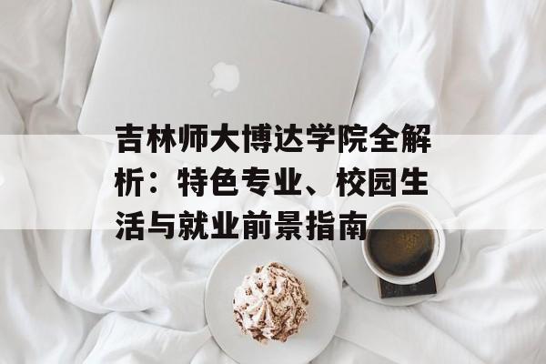 吉林师大博达学院全解析：特色专业、校园生活与就业前景指南-第1张图片-