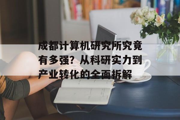 成都计算机研究所究竟有多强？从科研实力到产业转化的全面拆解-第1张图片-