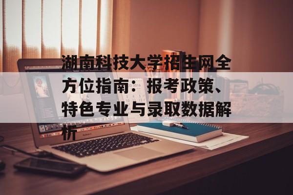 湖南科技大学招生网全方位指南：报考政策、特色专业与录取数据解析-第1张图片-