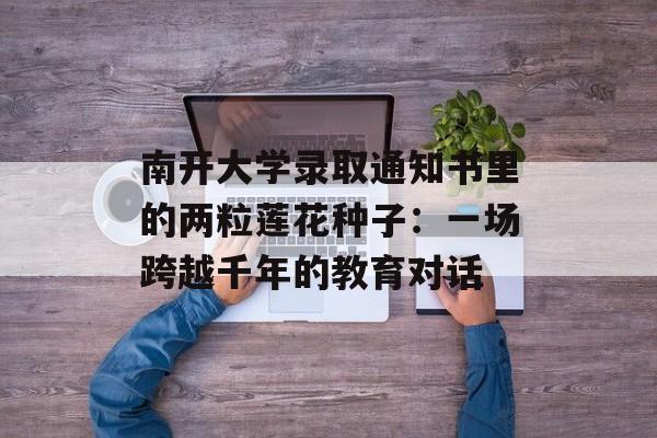 南开大学录取通知书里的两粒莲花种子：一场跨越千年的教育对话-第1张图片-