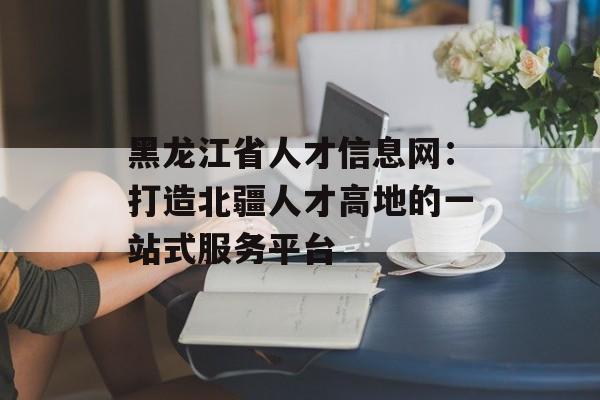 黑龙江省人才信息网：打造北疆人才高地的一站式服务平台-第1张图片-