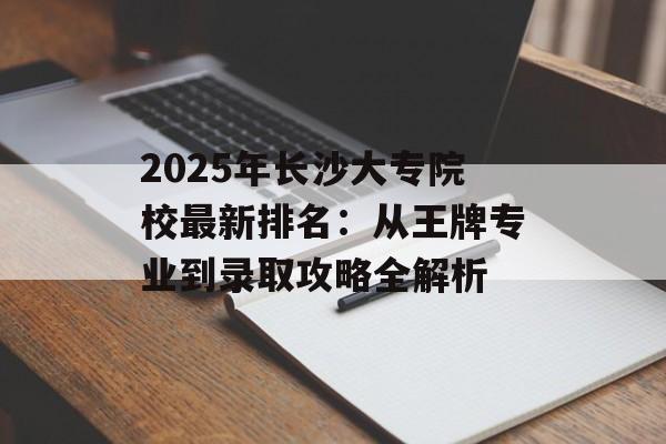2025年长沙大专院校最新排名：从王牌专业到录取攻略全解析-第1张图片-