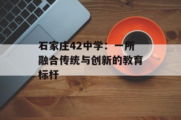 石家庄42中学：一所融合传统与创新的教育标杆-第1张图片-