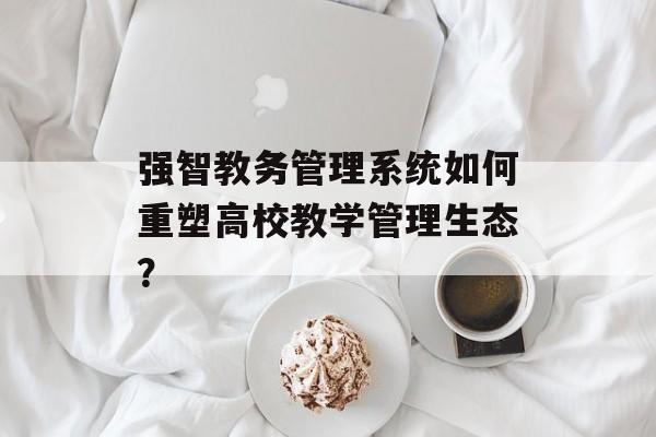 强智教务管理系统如何重塑高校教学管理生态？-第1张图片-
