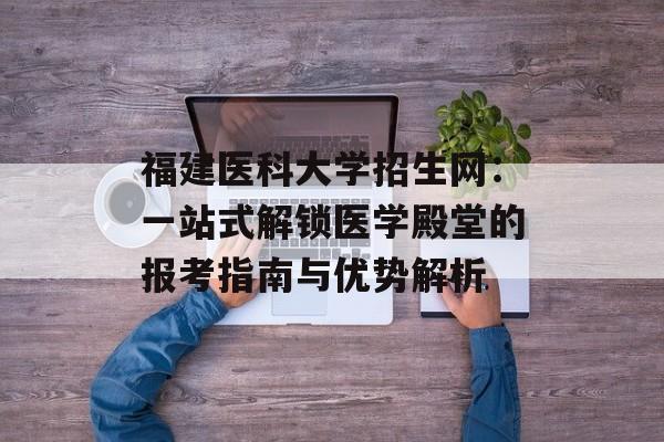 福建医科大学招生网：一站式解锁医学殿堂的报考指南与优势解析-第1张图片-