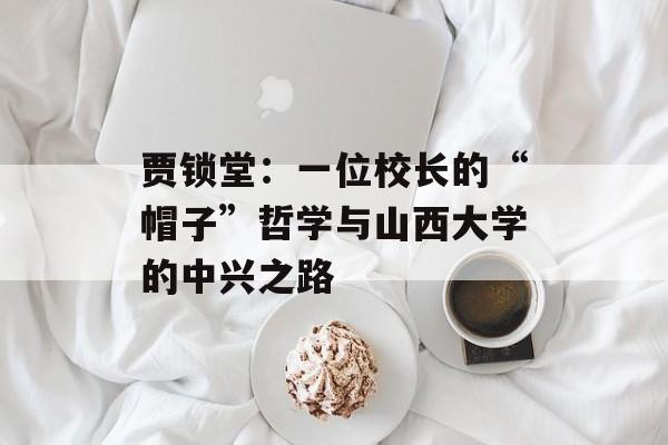 贾锁堂：一位校长的“帽子”哲学与山西大学的中兴之路-第1张图片-