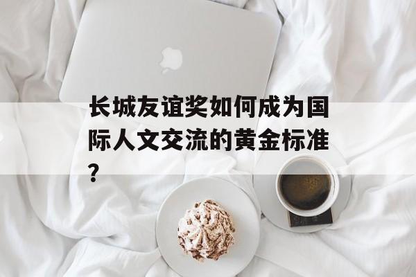 长城友谊奖如何成为国际人文交流的黄金标准？-第1张图片-