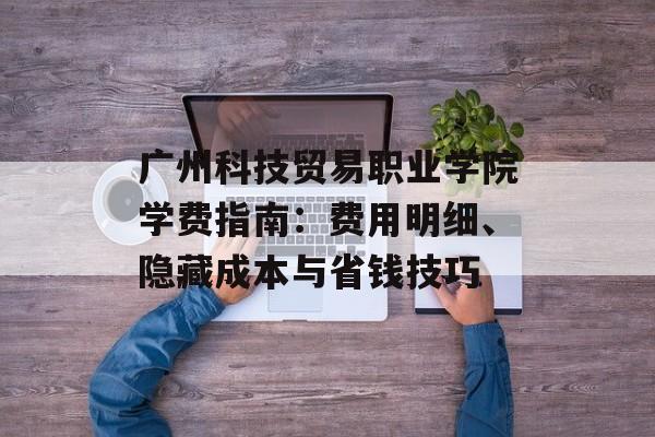 广州科技贸易职业学院学费指南：费用明细、隐藏成本与省钱技巧-第1张图片-