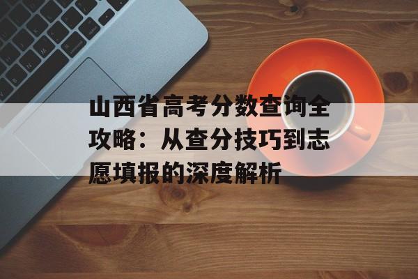 山西省高考分数查询全攻略：从查分技巧到志愿填报的深度解析-第1张图片-