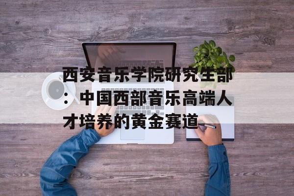 西安音乐学院研究生部：中国西部音乐高端人才培养的黄金赛道-第1张图片-