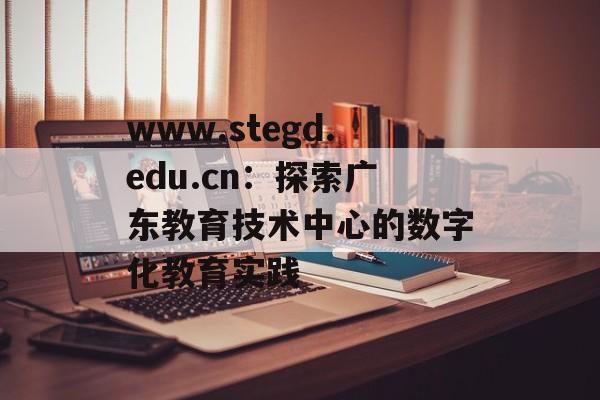 www.stegd.edu.cn：探索广东教育技术中心的数字化教育实践-第1张图片-