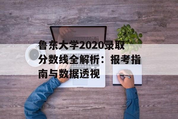鲁东大学2020录取分数线全解析：报考指南与数据透视-第1张图片-