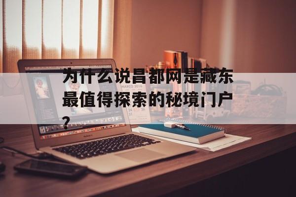 为什么说昌都网是藏东最值得探索的秘境门户？-第1张图片-