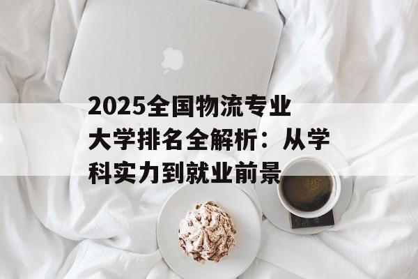 2025全国物流专业大学排名全解析：从学科实力到就业前景-第1张图片-