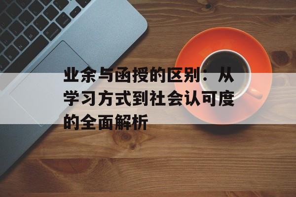 业余与函授的区别：从学习方式到社会认可度的全面解析-第1张图片-