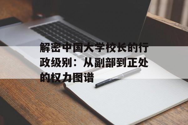 解密中国大学校长的行政级别：从副部到正处的权力图谱-第1张图片-