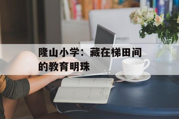 隆山小学：藏在梯田间的教育明珠-第1张图片-