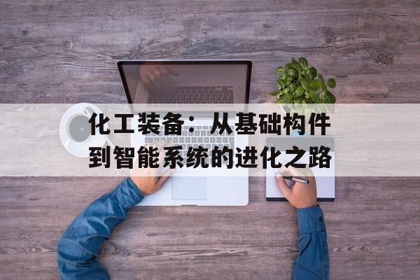化工装备：从基础构件到智能系统的进化之路-第1张图片-