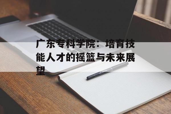 广东专科学院：培育技能人才的摇篮与未来展望-第1张图片-