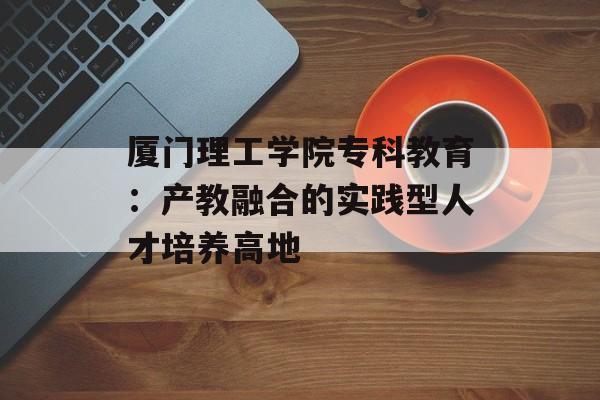 厦门理工学院专科教育：产教融合的实践型人才培养高地-第1张图片-
