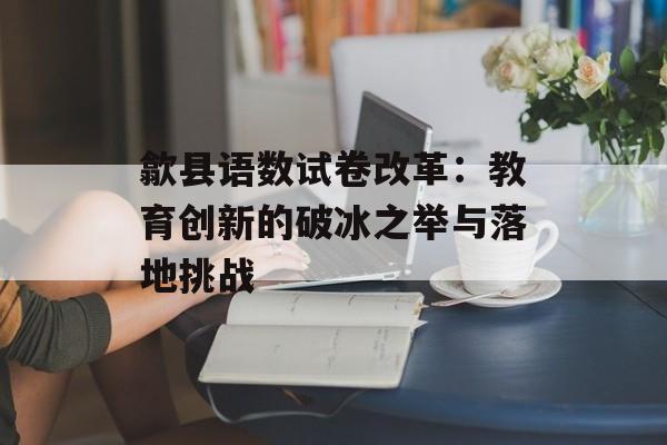 歙县语数试卷改革：教育创新的破冰之举与落地挑战-第1张图片-
