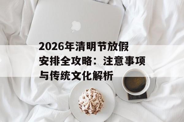 2026年清明节放假安排全攻略：注意事项与传统文化解析-第1张图片-