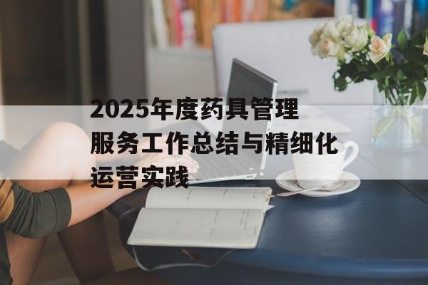 2025年度药具管理服务工作总结与精细化运营实践-第1张图片-