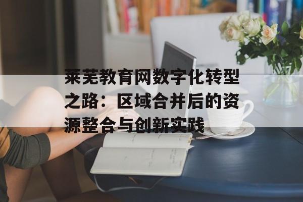 莱芜教育网数字化转型之路：区域合并后的资源整合与创新实践-第1张图片-