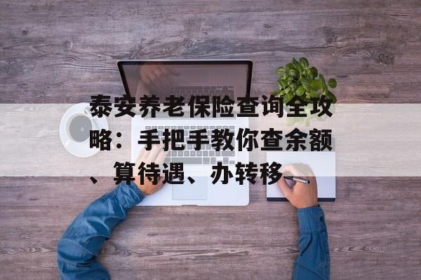 泰安养老保险查询全攻略：手把手教你查余额、算待遇、办转移-第1张图片-