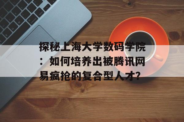 探秘上海大学数码学院：如何培养出被腾讯网易疯抢的复合型人才？-第1张图片-