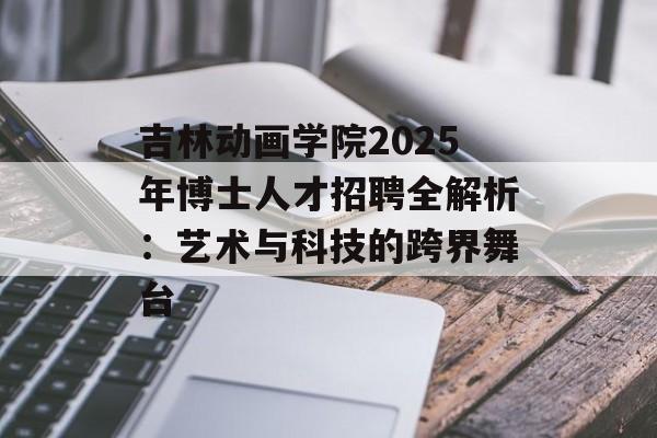 吉林动画学院2025年博士人才招聘全解析：艺术与科技的跨界舞台-第1张图片-