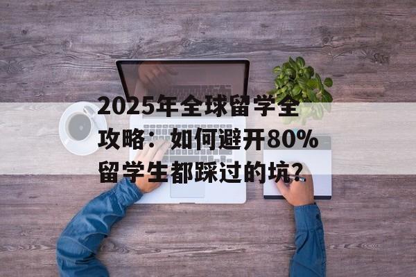 2025年全球留学全攻略：如何避开80%留学生都踩过的坑？-第1张图片-
