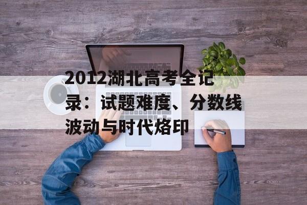 2012湖北高考全记录：试题难度、分数线波动与时代烙印-第1张图片-