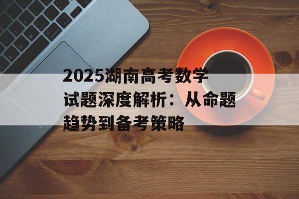 2025湖南高考数学试题深度解析：从命题趋势到备考策略-第1张图片-
