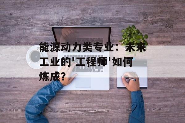 能源动力类专业：未来工业的'工程师'如何炼成？-第1张图片-