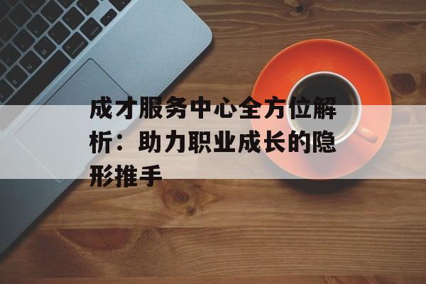 成才服务中心全方位解析：助力职业成长的隐形推手-第1张图片-