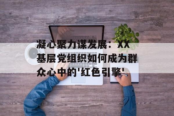 凝心聚力谋发展：XX基层党组织如何成为群众心中的'红色引擎'-第1张图片-