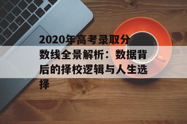 2020年高考录取分数线全景解析：数据背后的择校逻辑与人生选择-第1张图片-