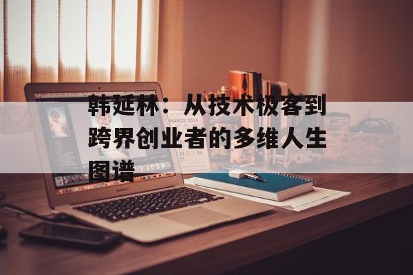 韩延林：从技术极客到跨界创业者的多维人生图谱-第1张图片-