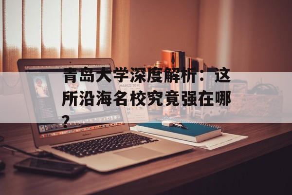 青岛大学深度解析：这所沿海名校究竟强在哪？-第1张图片-