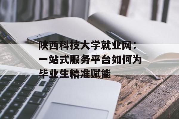 陕西科技大学就业网：一站式服务平台如何为毕业生精准赋能-第1张图片-