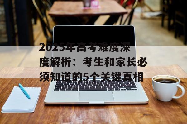 2025年高考难度深度解析：考生和家长必须知道的5个关键真相-第1张图片-