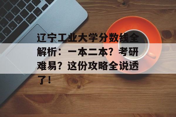 辽宁工业大学分数线全解析：一本二本？考研难易？这份攻略全说透了！-第1张图片-