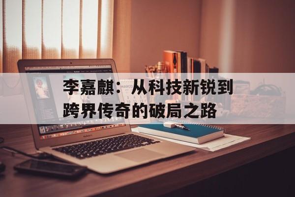 李嘉麒：从科技新锐到跨界传奇的破局之路-第1张图片-