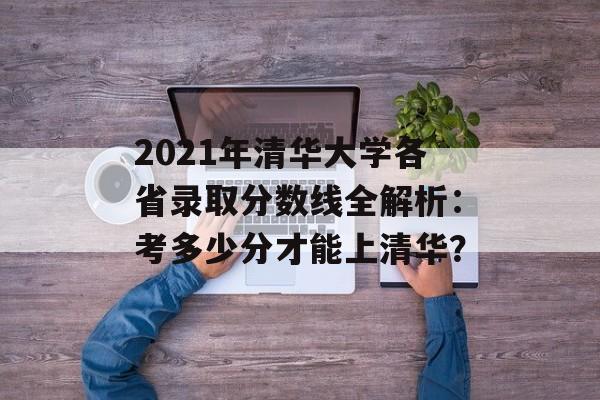 2021年清华大学各省录取分数线全解析：考多少分才能上清华？-第1张图片-