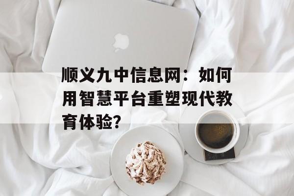 顺义九中信息网：如何用智慧平台重塑现代教育体验？-第1张图片-