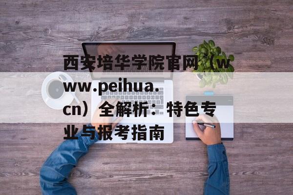 西安培华学院官网（www.peihua.cn）全解析：特色专业与报考指南-第1张图片-